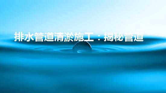 排水管道清淤施工：揭秘管道深處的黑暗王國，誰是真正的清道夫？